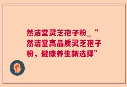 然洁堂灵芝孢子粉_“然洁堂高品质灵芝孢子粉，健康养生新选择”