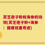 灵芝孢子粉和海参的功效(灵芝孢子粉+海参：健康双重奇迹)