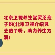 北京卫视养生堂灵芝孢子粉(北京卫视介绍灵芝孢子粉，助力养生方案)