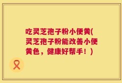 吃灵芝孢子粉小便黄(灵芝孢子粉能改善小便黄色，健康好帮手！)