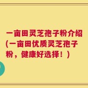 一亩田灵芝孢子粉介绍(一亩田优质灵芝孢子粉，健康好选择！)