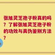 张旭灵芝孢子粉真的吗？了解张旭灵芝孢子粉的功效与真伪鉴别方法？