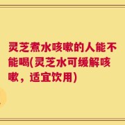 灵芝煮水咳嗽的人能不能喝(灵芝水可缓解咳嗽，适宜饮用)