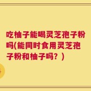 吃柚子能喝灵芝孢子粉吗(能同时食用灵芝孢子粉和柚子吗？)
