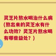 灵芝片熬水喝治什么病(熬出来的灵芝水有什么功效？灵芝片熬水喝有哪些益处？)