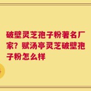 破壁灵芝孢子粉著名厂家？赋汤亭灵芝破壁孢子粉怎么样