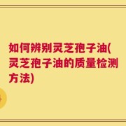 如何辨别灵芝孢子油(灵芝孢子油的质量检测方法)