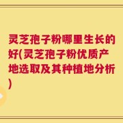 灵芝孢子粉哪里生长的好(灵芝孢子粉优质产地选取及其种植地分析)