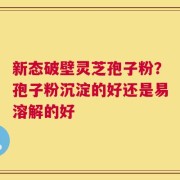 新态破壁灵芝孢子粉？孢子粉沉淀的好还是易溶解的好