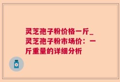 灵芝孢子粉价格一斤_灵芝孢子粉市场价：一斤重量的详细分析