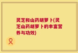 灵芝和山药胡萝卜(灵芝山药胡萝卜的丰富营养与功效)