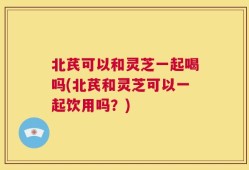 北芪可以和灵芝一起喝吗(北芪和灵芝可以一起饮用吗？)
