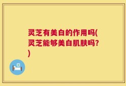 灵芝有美白的作用吗(灵芝能够美白肌肤吗？)