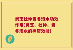 灵芝杜仲麦冬泡水功效作用(灵芝、杜仲、麦冬泡水的神奇效能)