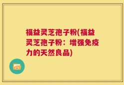 福益灵芝孢子粉(福益灵芝孢子粉：增强免疫力的天然良品)
