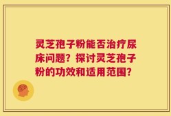 灵芝孢子粉能否治疗尿床问题？探讨灵芝孢子粉的功效和适用范围？