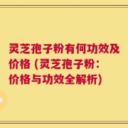 灵芝孢子粉有何功效及价格 (灵芝孢子粉：价格与功效全解析)