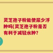 灵芝孢子粉能使尿少浮肿吗(灵芝孢子粉是否有利于减轻水肿？