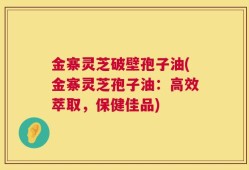 金寨灵芝破壁孢子油(金寨灵芝孢子油：高效萃取，保健佳品)
