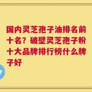 国内灵芝孢子油排名前十名？破壁灵芝孢子粉十大品牌排行榜什么牌子好