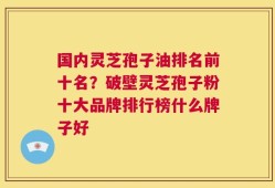 国内灵芝孢子油排名前十名？破壁灵芝孢子粉十大品牌排行榜什么牌子好