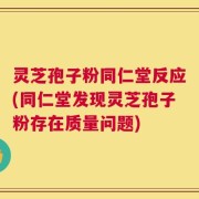 灵芝孢子粉同仁堂反应(同仁堂发现灵芝孢子粉存在质量问题)