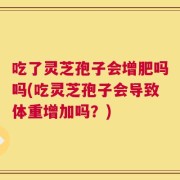 吃了灵芝孢子会增肥吗吗(吃灵芝孢子会导致体重增加吗？)