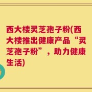 西大楼灵芝孢子粉(西大楼推出健康产品“灵芝孢子粉”，助力健康生活)
