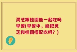灵芝跟桂圆能一起吃吗早餐(早餐中，能把灵芝和桂圆搭配吃吗？)