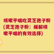咳嗽平喘吃灵芝孢子粉(灵芝孢子粉：缓解咳嗽平喘的有效选择)