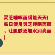 灵芝睡眠面膜能天天(每日使用灵芝睡眠面膜，让肌肤更加水润亮丽)