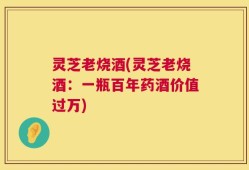 灵芝老烧酒(灵芝老烧酒：一瓶百年药酒价值过万)