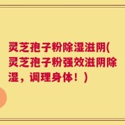 灵芝孢子粉除湿滋阴(灵芝孢子粉强效滋阴除湿，调理身体！)