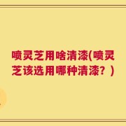 喷灵芝用啥清漆(喷灵芝该选用哪种清漆？)