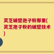 灵芝破壁孢子粉那里(灵芝孢子粉的破壁技术)