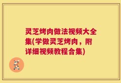 灵芝烤肉做法视频大全集(学做灵芝烤肉，附详细视频教程合集)
