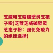芝威和芝蔻破壁灵芝孢子粉(芝蔻芝威破壁灵芝孢子粉：强化免疫力的绝佳选择)