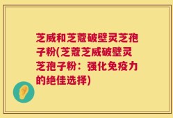 芝威和芝蔻破壁灵芝孢子粉(芝蔻芝威破壁灵芝孢子粉：强化免疫力的绝佳选择)