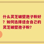 什么灵芝破壁孢子粉好？如何选择适合自己的灵芝破壁孢子粉？