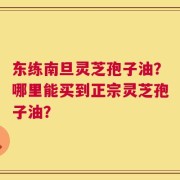 东练南旦灵芝孢子油？哪里能买到正宗灵芝孢子油？