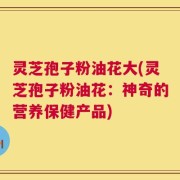 灵芝孢子粉油花大(灵芝孢子粉油花：神奇的营养保健产品)