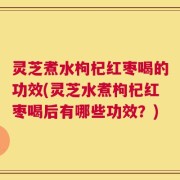 灵芝煮水枸杞红枣喝的功效(灵芝水煮枸杞红枣喝后有哪些功效？)