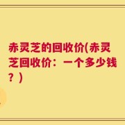 赤灵芝的回收价(赤灵芝回收价：一个多少钱？)