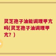灵芝孢子油能调理甲亢吗(灵芝孢子油调理甲亢？)
