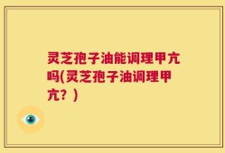 灵芝孢子油能调理甲亢吗(灵芝孢子油调理甲亢？)