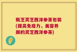 甄芝灵芝西洋参茶包装(提高免疫力，美容养颜的灵芝西洋参茶)