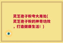 灵芝孢子粉夸大用处(灵芝孢子粉的神奇功效，打造健康生活！)