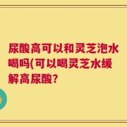 尿酸高可以和灵芝泡水喝吗(可以喝灵芝水缓解高尿酸？