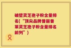 破壁灵芝孢子粉含量排名(“顶尖品牌普丽普莱灵芝孢子粉含量排名前列”)