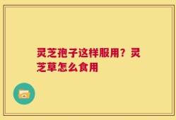 灵芝孢子这样服用？灵芝草怎么食用